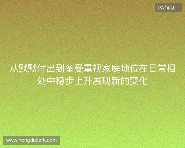 从默默付出到备受重视家庭地位在日常相处中稳步上升展现新的变化